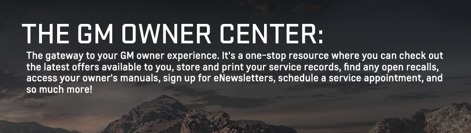 The GM Owner Center: The gateway to your GM owner experience. It's a one-stop resource where you can check out the latest offers available to you, store and print your service records, find any open recalls, access your owner's manuals, signup for eNewsletters, schedule a service appointment, and so much more!