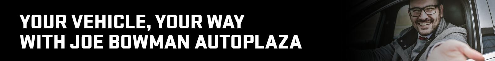 YOUR VEHICLE, YOUR WAY WITH JOE BOWMAN AUTOPLAZA