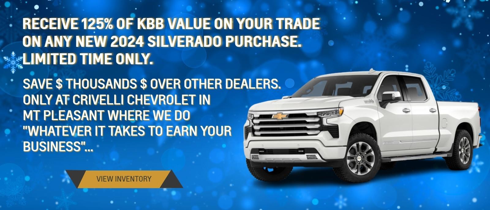 RECEIVE 125% OFF KBB VALUE ON YOUR TRADE ON ANY NEW 2024 SILVERADO PURCHASE.
LIMITED TIME ONLY.

SAVE $ THOUSANDS $ OVER OTHER DEALERS.
ONLY AT CRIVELLI CHEVROLET IN MT PLEASANT WHERE WE DO "WHATEVER IT TAKES TO EARN YOUR BUSINESS"...