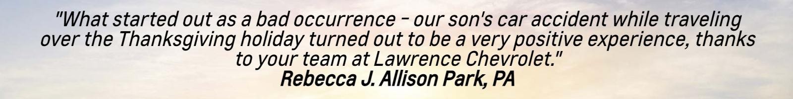"What started out as a bad occurrence - our son's car accident while traveling over the Thanksgiving holiday turned out to be a very positive experience, thanks to your team at Lawrence Chevrolet."
Rebecca J. Allison Park, PA