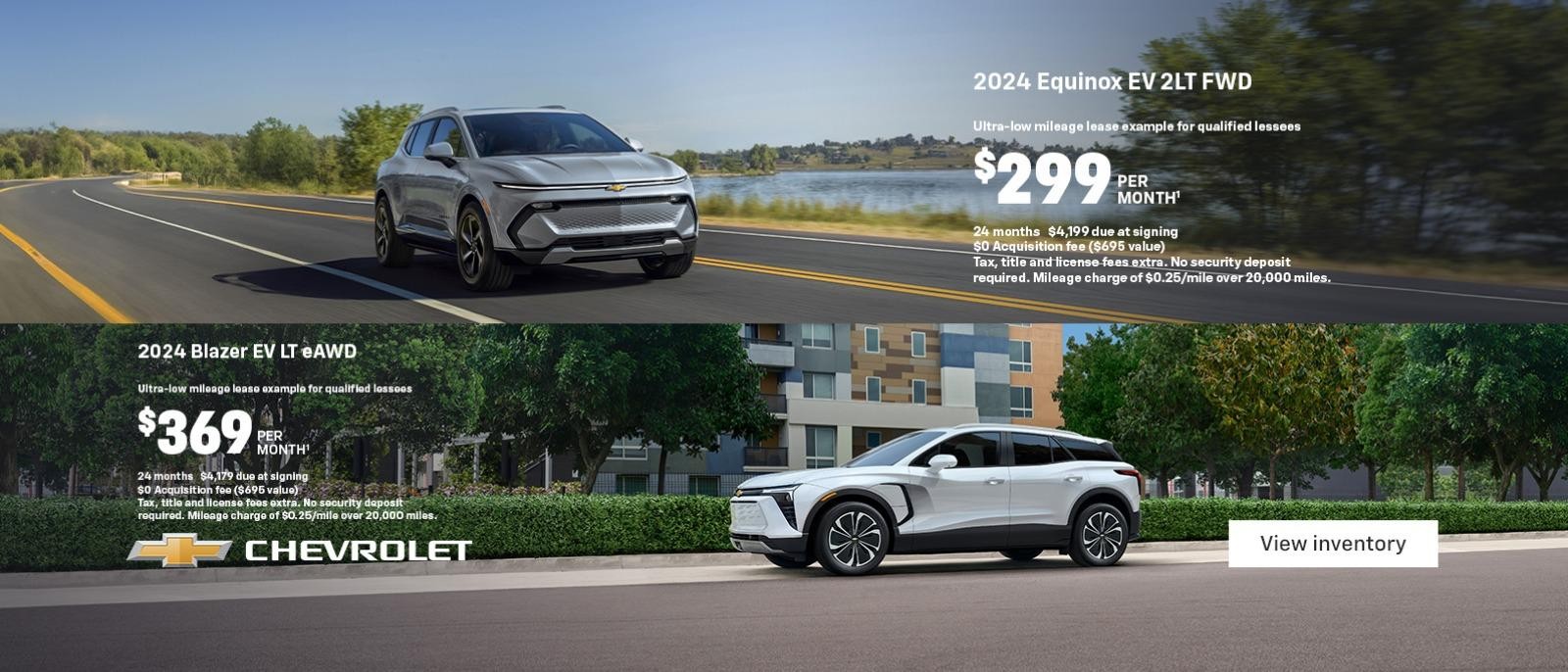 2024 Equinox EV 2LT FWD. Ultra-low mileage lease example for qualified lessees. $299 per month. 24 months. $4,199 due at signing. $0 Acquisition fee ($695 value). Tax, title and license fees extra. No security deposit required. Mileage charge of $0.25/mile over 20,000 miles. 2024 Blazer EV LT eAWD. Ultra-low mileage lease example for qualified lessees with a current eligible lease. $369 per month. 24 months. $3,179 due at signing after all offers. $0 Acquisition fee ($695 value). Tax, title and license fees extra. No security deposit required. Mileage charge of $0.25/mile over 20,000 miles.